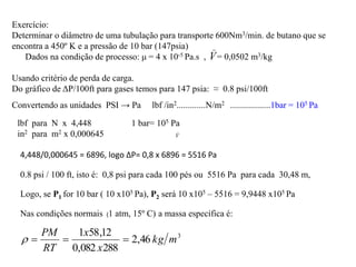 Exercício:
Determinar o diâmetro de uma tubulação para transporte 600Nm3/min. de butano que se
encontra a 450º K e a pressão de 10 bar (147psia)
Dados na condição de processo: μ = 4 x 10-5 Pa.s , = 0,0502 m3/kg
Usando critério de perda de carga.
Do gráfico de ΔP/100ft para gases temos para 147 psia: ≈ 0.8 psi/100ft
Convertendo as unidades PSI → Pa lbf /in2.............N/m2 ..................1bar = 105 Pa
lbf para N x 4,448 1 bar= 105 Pa
in2 para m2 x 0,000645
4,448/0,000645 = 6896, logo ΔP= 0,8 x 6896 = 5516 Pa
0.8 psi / 100 ft, isto é: 0,8 psi para cada 100 pés ou 5516 Pa para cada 30,48 m,
Logo, se P1 for 10 bar ( 10 x105 Pa), P2 será 10 x105 – 5516 = 9,9448 x105 Pa
Nas condições normais a massa específica é:
3
46
,
2
288
082
,
0
12
,
58
1
m
kg
x
x
RT
PM




(1 atm, 15º C)
_
V
_
V
 