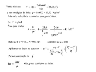Vazão mássica:
ρ nas condições da linha: ρ = 1/,0502 = 19,92
Adotando velocidade econômica para gases 30m/s.
De vA
W 

Área para o tubo:
2
10
11
,
4
30
0502
,
0
1
6
,
24
30
1
6
,
24 




 x
x
x
A
v
W
A


(tubo de 1 0 “ #40 ... A= 0,05324 Diâmetro de 273 mm
Aplicando os dados na equação →







 



1
2
1
2
1
2
1
2
2
ln
2
4
.
.
P
P
P
P
P
D
fL
A
g
W

f

dv

Re
Para determinação de
Obs, ρ nas condições da linha.
s
kg
s
x
Q
W 6
,
24
60
600
46
,
2


 
Kg /m3
 