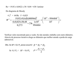 Re = 19,92 x 0,0422 x 30 / 0,04 = 630 laminar
  







 


 6
2
12
6
2
2
10
994484
10
994484
10
1
ln
2
273
,
0
48
,
30
025
,
0
4
000966
,
0
8
,
9
92
,
19
x
x
x
x
x
W
.
Verificar valor encontrado para a vazão. Se não atender, trabalho com outro diâmetro.
Através de processo iterativo chego ao diâmetro que melhor atende a perda de carga
admissível.
Obs. Se ΔP < 0,1 P1 posso assumir ρ = ρ1 = ρ2
Do diagrama de Moody
4 f = 64/Re f = 0,025
Se 0,1 P1 < ΔP < 0,4 P2
2
2
1 




 