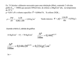 Ex. 2 Calcular o diâmetro necessário para uma tubulação (80m), contendo 2 válvulas
globo (Leq = 340D) que passará 30Nm3/min. de etileno a 20kgf/cm2 abs, na temperatura
de 35º C
μ= 0,011 cP e volume específico = 0,086m3/h . Tc etileno 282K...
Usando critério 3, obtido do gráfico
14 Kgf/cm2 < P1 < 70 Kgf/cm2 157
,
0
1
144
,
0
100
P
m
P


2
151
,
0
22
,
0
20
144
,
0
100
cm
kgf
x
m
P



lw =
3
18
,
1
288
082
,
0
28
1
m
kg
x
x
RT
PM



 Vazão mássica s
kg
s
x
Q
W 59
,
0
60
30
18
,
1


 
_
V
 