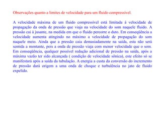 Observações quanto a limites de velocidade para um fluido compressível.
A velocidade máxima de um fluido compressível está limitada à velocidade de
propagação da onda de pressão que viaja na velocidade do som naquele fluido. A
pressão cai à jusante, na medida em que o fluido percorre o duto. Em conseqüência a
velocidade aumenta atingindo no máximo a velocidade de propagação do som
naquele meio. Ainda que a pressão caia demasiadamente na saída, esta não será
sentida a montante, pois a onda de pressão viaja com menor velocidade que o som.
Em conseqüência, qualquer possível redução adicional de pressão na saída, após a
máxima vazão ter sido alcançada ( condição de velocidade sônica), este efeito só se
manifestará após a saída da tubulação. A energia a custa da conversão do incremento
de pressão dará origem a uma onda de choque e turbulência no jato de fluido
expelido.
 