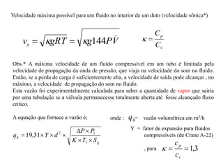 Velocidade máxima possível para um fluido no interior de um duto (velocidade sônica*)
_
144 V
P
g
gRT
vs 
 

v
p
C
C


Obs.* A máxima velocidade de um fluido compressível em um tubo é limitada pela
velocidade de propagação da onda de pressão, que viaja na velocidade do som no fluido.
Então, se a perda de carga é suficientemente alta, a velocidade de saída pode alcançar , no
máximo, a velocidade de propagação do som no fluido.
Esta vazão foi experimentalmente calculada para saber a quantidade de vapor que sairia
por uma tubulação se a válvula permanecesse totalmente aberta até fosse alcançado fluxo
critico.
A equação que fornece a vazão é;
g
h
S
T
K
P
P
d
Y
q








1
1
2
31
,
19
onde : h
q = vazão volumétrica em m3/h
Y = fator de expansão para fluidos
compressíveis (de Crane A-22)
, para 3
,
1


v
p
c
c

 