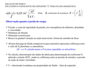  
1
_
2
.
525
,
0
/
V
K
P
Yd
s
lb
w


EQUAÇÃO DE DARCY
INCLUINDO O COEFICIENTE DE EXPANSÃO “Y” PARA FLUXO ADIABÁTICO.
Observação quanto à perda de carga:
 Fricção: a custa de rugosidade da parede, em conseqüência do diâmetro, densidade,
e viscosidade.
 Mudanças de direção
 Obstrução (constricção)
 Brusca ou gradual variação na seção transversal e forma do caminho de fluxo
 ∆P para descarga de fluido compressível para atmosfera representa a diferença entre
o valor de P1(absoluta) e a atmosférica.
 No cálculo, determinação dos dados de tabela para determinação do coeficiente Y,
aplicado a relação ΔP/P1, mede-se a diferença entre as pressão de entrada e a pressão
na seção de maior velocidade.
 Y - relacionado à mudança nas propriedades do fluido – fator de expansão







D
L
f
K
K, coeficiente de resistência
Onde,
∆P = a ≠ P1 entrada menos a P na área expandida, ou atmosférica
 