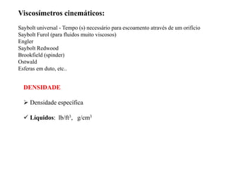 DENSIDADE
 Densidade específica
 Líquidos: lb/ft3, g/cm3
Viscosímetros cinemáticos:
Saybolt universal - Tempo (s) necessário para escoamento através de um orifício
Saybolt Furol (para fluidos muito viscosos)
Engler
Saybolt Redwood
Brookfield (spinder)
Ostwald
Esferas em duto, etc..
 