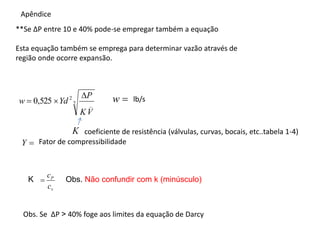 **Se ∆P entre 10 e 40% pode-se empregar também a equação
Esta equação também se emprega para determinar vazão através de
região onde ocorre expansão.
Obs. Se ∆P ˃ 40% foge aos limites da equação de Darcy
Apêndice
lb/s
2 _
2
525
,
0
V
K
P
Yd
w



coeficiente de resistência (válvulas, curvas, bocais, etc..tabela 1-4)

w

Y Fator de compressibilidade
K
v
P
c
c

K Obs. Não confundir com k (minúsculo)
 
