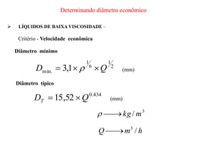 3
/ m
kg



h
m
Q /
3


 LÍQUIDOS DE BAIXA VISCOSIDADE –
Critério - Velocidade econômica
Diâmetro mínimo
2
1
6
1
.
min 1
,
3 Q
D 

  (mm)
Diâmetro típico
Determinando diâmetro econômico
434
.
0
52
,
15 Q
DT 
 (mm)
 