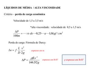 LÍQUIDOS DE MÉDIA / ALTA VISCOSIDADE
Critério – perda de carga econômica
Velocidade de 1,5 a 3,5 m/s
*alta viscosidade: velocidade de 0,5 a 1,5 m/s
2
/
0
,
1
25
,
0
100
cm
kgf
a
de
m
P






Perda de carga: Fórmula de Darcy:
g
v
D
L
f
lw
2
2
 expresso em m
g
D
fLv
P
2
144
2


 ρ expresso em lb/ft3
expresso em lb/ft2
 