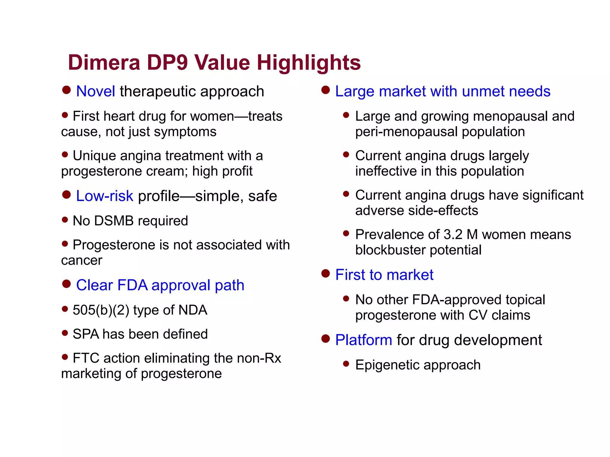 Dimera DP9 Value Highlights
 Novel therapeutic approach             Large market with unmet needs
 First heart drug for women—treats           Large and growing menopausal and
cause, not just symptoms                       peri-menopausal population
 Unique angina treatment with a              Current angina drugs largely
progesterone cream; high profit                ineffective in this population
 Low-risk profile—simple, safe               Current angina drugs have significant
                                               adverse side-effects
   No DSMB required
                                              Prevalence of 3.2 M women means
 Progesterone is not associated with          blockbuster potential
cancer
                                         First to market
 Clear FDA approval path
                                              No other FDA-approved topical
   505(b)(2) type of NDA                      progesterone with CV claims
   SPA has been defined                 Platform for drug development
FTC action eliminating the non-Rx            Epigenetic approach
marketing of progesterone
 
