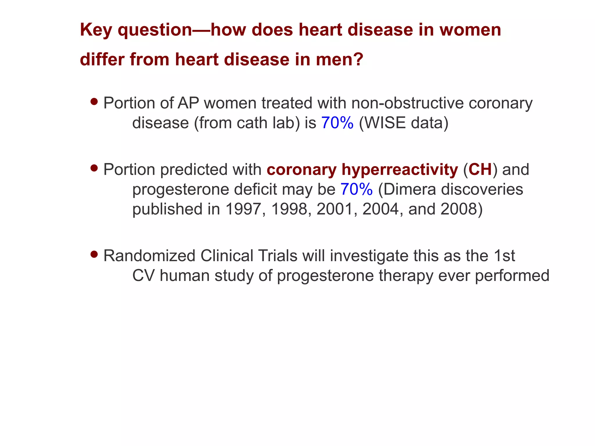 Key question—how does heart disease in women
differ from heart disease in men?

    Portion of AP women treated with non-obstructive coronary
         disease (from cath lab) is 70% (WISE data)

    Portion predicted with coronary hyperreactivity (CH) and
         progesterone deficit may be 70% (Dimera discoveries
         published in 1997, 1998, 2001, 2004, and 2008)

    Randomized Clinical Trials will investigate this as the 1st
        CV human study of progesterone therapy ever performed
 