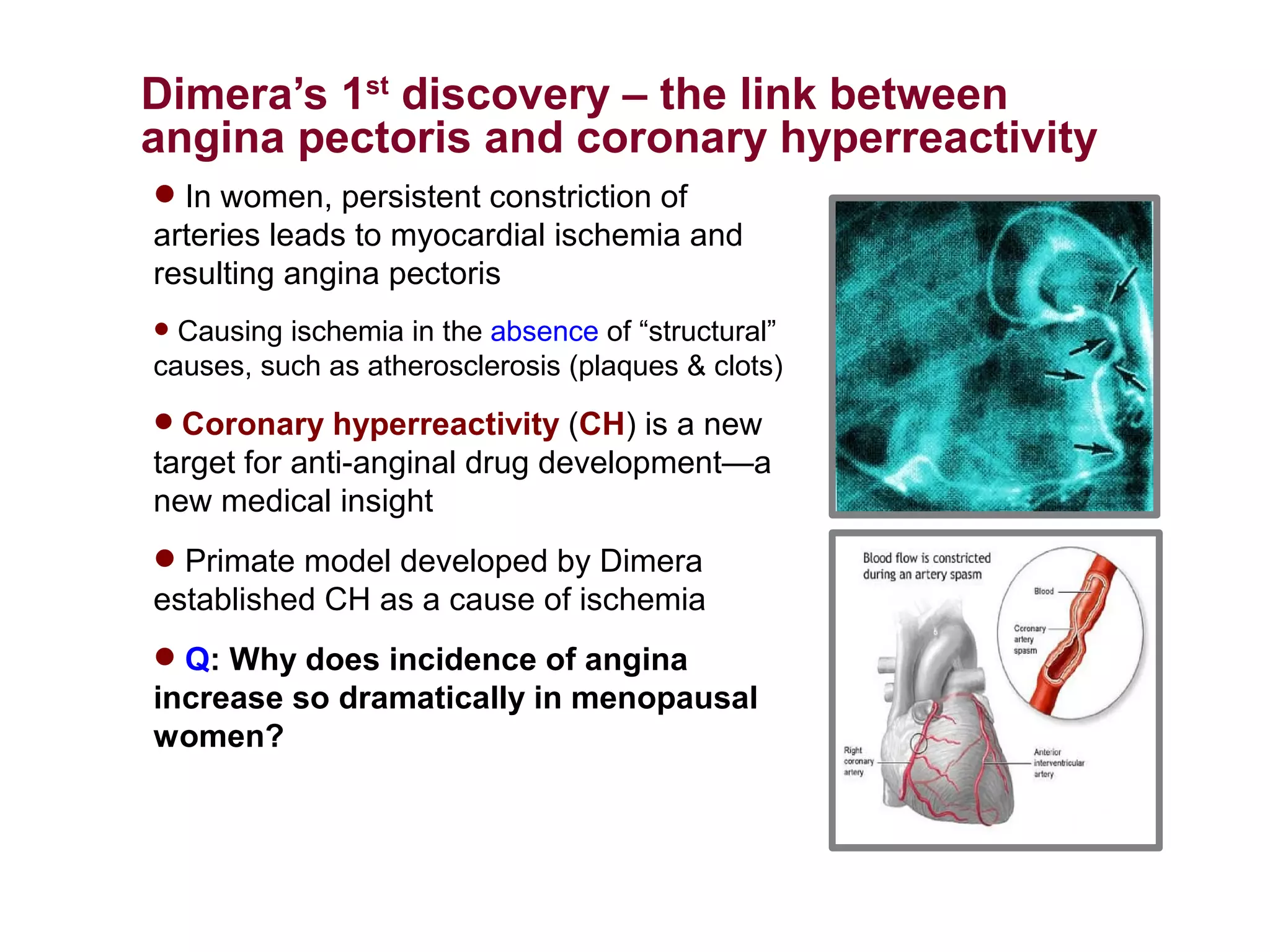 Dimera’s 1st discovery – the link between
angina pectoris and coronary hyperreactivity
 In women, persistent constriction of
arteries leads to myocardial ischemia and
resulting angina pectoris
 Causing ischemia in the absence of “structural”
causes, such as atherosclerosis (plaques & clots)
 Coronary hyperreactivity (CH) is a new
target for anti-anginal drug development—a
new medical insight
 Primate model developed by Dimera
established CH as a cause of ischemia
 Q: Why does incidence of angina
increase so dramatically in menopausal
women?
 