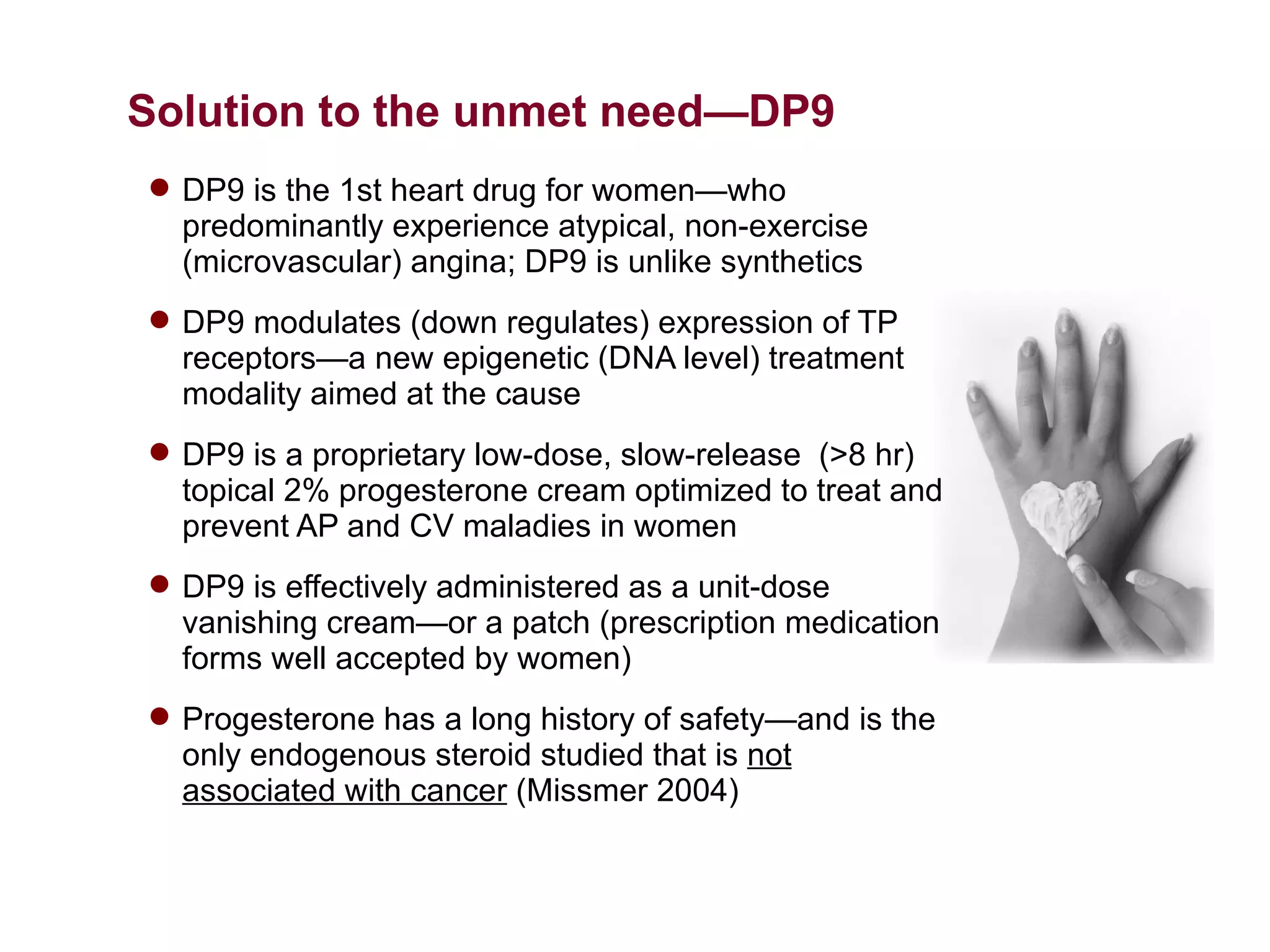 Solution to the unmet need—DP9
 DP9 is the 1st heart drug for women—who
  predominantly experience atypical, non-exercise
  (microvascular) angina; DP9 is unlike synthetics
 DP9 modulates (down regulates) expression of TP
  receptors—a new epigenetic (DNA level) treatment
  modality aimed at the cause
 DP9 is a proprietary low-dose, slow-release (>8 hr)
  topical 2% progesterone cream optimized to treat and
  prevent AP and CV maladies in women
 DP9 is effectively administered as a unit-dose
  vanishing cream—or a patch (prescription medication
  forms well accepted by women)
 Progesterone has a long history of safety—and is the
  only endogenous steroid studied that is not
  associated with cancer (Missmer 2004)
 