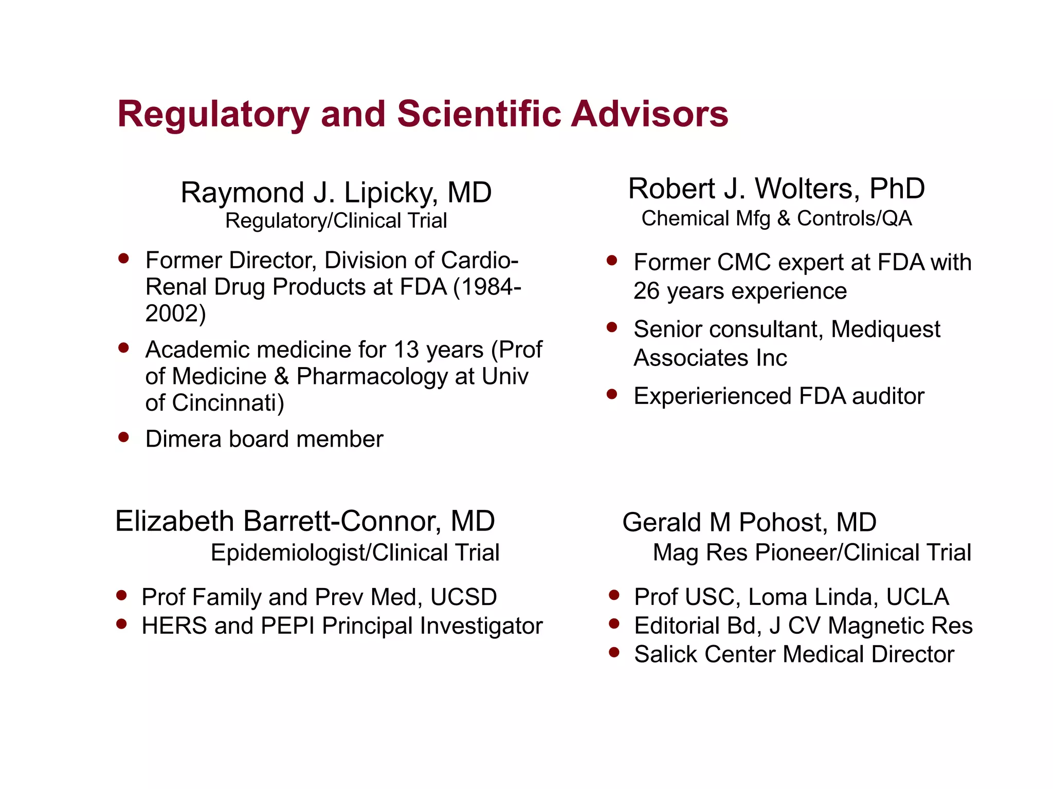 Regulatory and Scientific Advisors

       Raymond J. Lipicky, MD                  Robert J. Wolters, PhD
           Regulatory/Clinical Trial            Chemical Mfg & Controls/QA
   Former Director, Division of Cardio-      Former CMC expert at FDA with
    Renal Drug Products at FDA (1984-          26 years experience
    2002)
                                              Senior consultant, Mediquest
   Academic medicine for 13 years (Prof       Associates Inc
    of Medicine & Pharmacology at Univ
    of Cincinnati)                            Experierienced FDA auditor
   Dimera board member


Elizabeth Barrett-Connor, MD                   Gerald M Pohost, MD
          Epidemiologist/Clinical Trial          Mag Res Pioneer/Clinical Trial
   Prof Family and Prev Med, UCSD            Prof USC, Loma Linda, UCLA
   HERS and PEPI Principal Investigator      Editorial Bd, J CV Magnetic Res
                                              Salick Center Medical Director
 