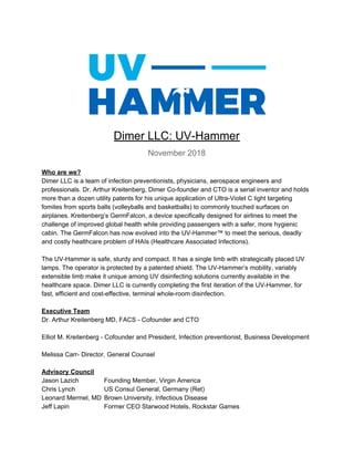 Dimer LLC: UV-Hammer
November 2018
Who are we?
Dimer LLC is a team of infection preventionists, physicians, aerospace engineers and
professionals. Dr. Arthur Kreitenberg, Dimer Co-founder and CTO is a serial inventor and holds
more than a dozen utility patents for his unique application of Ultra-Violet C light targeting
fomites from sports balls (volleyballs and basketballs) to commonly touched surfaces on
airplanes. Kreitenberg’s GermFalcon, a device specifically designed for airlines to meet the
challenge of improved global health while providing passengers with a safer, more hygienic
cabin. The GermFalcon has now evolved into the UV-Hammer™ to meet the serious, deadly
and costly healthcare problem of HAIs (Healthcare Associated Infections).
The UV-Hammer is safe, sturdy and compact. It has a single limb with strategically placed UV
lamps. The operator is protected by a patented shield. The UV-Hammer’s mobility, variably
extensible limb make it unique among UV disinfecting solutions currently available in the
healthcare space. Dimer LLC is currently completing the first iteration of the UV-Hammer, for
fast, efficient and cost-effective, terminal whole-room disinfection.
Executive Team
Dr. Arthur Kreitenberg MD, FACS - Cofounder and CTO
Elliot M. Kreitenberg - Cofounder and President, Infection preventionist, Business Development
Melissa Carr- Director, General Counsel
Advisory Council
Jason Lazich Founding Member, Virgin America
Chris Lynch US Consul General, Germany (Ret)
Leonard Mermel, MD Brown University, Infectious Disease
Jeff Lapin Former CEO Starwood Hotels, Rockstar Games
 