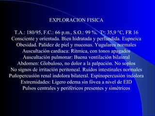 EXPLORACION FISICA T.A.: 180/95, F.C.: 66 p.m., S.O.: 99 %,  T a : 35,9 °C, FR 16 Consciente y orientada. Bien hidratada y perfundida. Eupneica Obesidad. Palidez de piel y mucosas. Yugulares normales Auscultación cardiaca: Rítmica, con tonos apagados Auscultación pulmonar: Buena ventilación bilateral Abdomen: Globuloso, no dolor a la palpación. No soplos No signos de irritación peritoneal. Ruidos intestinales normales Puñopercusión renal indolora bilateral. Espinopercusión indolora Extremidades: Ligero edema sin fóvea a nivel de EID Pulsos centrales y periféricos presentes y simétricos 