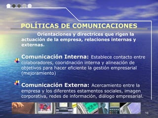 POLÍTICAS DE COMUNICACIONES
      Orientaciones y directrices que rigen la
actuación de la empresa, relaciones internas y
externas.

Comunicación Interna: Establece contacto entre
colaboradores, cooridnación interna y alineación de
objetivos para hacer eficiente la gestión empresarial
(mejoramiento)

Comunicación Externa: Acercamiento entre la
empresa y los diferentes estamentos sociales, imagen
corporativa, redes de información, diálogo empresarial.


                                                          16
 