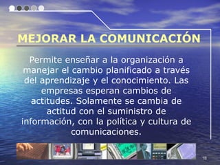 MEJORAR LA COMUNICACIÓN
  Permite enseñar a la organización a
 manejar el cambio planificado a través
 del aprendizaje y el conocimiento. Las
     empresas esperan cambios de
   actitudes. Solamente se cambia de
       actitud con el suministro de
información, con la política y cultura de
             comunicaciones.

                                            18
 