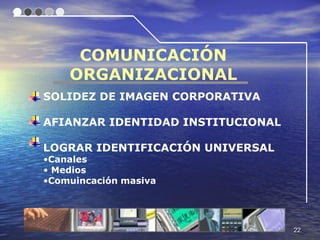 COMUNICACIÓN
    ORGANIZACIONAL
SOLIDEZ DE IMAGEN CORPORATIVA

AFIANZAR IDENTIDAD INSTITUCIONAL

LOGRAR IDENTIFICACIÓN UNIVERSAL
•Canales
• Medios
•Comuincación masiva




                                   22
 