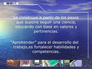 Se construye a partir de los pasos
  que supone seguir una ciencia,
  educando con base en valores y
           pertinencias.

“Aprehender” para el desarrollo del
 trabajo,es fortalecer habilidades y
           competencias.


                                       4
 