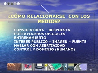 ¿CÓMO RELACIONARSE CON LOS
         MEDIOS?
 CONVOCATORIA – RESPUESTA
 PORTAVOCEROS OFICIALES
 ENTRENAMIENTO
 INTERÉS PÚBLICO – IMAGEN – FUENTE
 HABLAR CON ASERTIVIDAD
 CONTROL Y DOMINIO (HUMANO)




                                     43
 