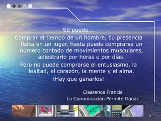 Se puede...
Comprar el tiempo de un hombre, su presencia
  física en un lugar, hasta puede comprarse un
 número contado de movimientos musculares,
          adiestrarlo por horas o por días.
  Pero no puede comprarse el entusiasmo, la
      lealtad, el corazón, la mente y el alma.
                ¡Hay que ganarlos!

                        Clearence Francis
                  La Comunicación Permite Ganar


                                                  5
 