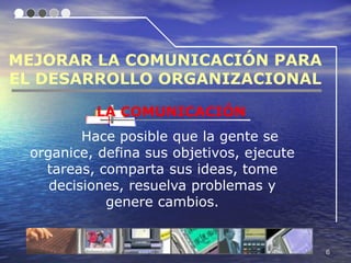 MEJORAR LA COMUNICACIÓN PARA
EL DESARROLLO ORGANIZACIONAL

          LA COMUNICACIÓN
         Hace posible que la gente se
 organice, defina sus objetivos, ejecute
   tareas, comparta sus ideas, tome
    decisiones, resuelva problemas y
            genere cambios.


                                           6
 