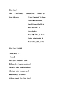 Dime Store!
Title Date Written Written With Written By
Copyrightdated Murad Camarad Wysinger
Dubsac Entertainment,
Kujo,Kristianj,Khalifah,
Aztex Amen-Ra &
Aztexahmian,
MR. AMOURA, A-Bomb,
Zodiac Killa,Gemini X,
Muzadalifa,Zalifa,Kalifa
Dime Store! Pt.1&2
Dime Store! Pt.1
Verse 1
1So I gotta get mine’s glore!
2Like a chevy impala or explore!
3So dat’s of tha show room floor!
4To tryin make as much sure!
5Anit no need foe unsure!
6Like a straight Gee Dime Store!
 