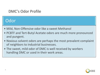 10
DMC’s Odor Profile
Odor
• Mild, Non-Offensive odor like a sweet Methanol
• PCBTF and Tert-Butyl Acetate odors are much more pronounced
and pungent.
• Noxious solvent odors are perhaps the most prevalent complaint
of neighbors to industrial businesses.
• The sweet, mild odor of DMC is well received by workers
handling DMC or used in their work areas.
 
