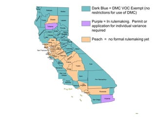 20
Sierra
Nevada
Colusa
Solano
Napa
Contra
CostaSan Francisco
San
Joaquin
Sonoma
Lake
San
Mateo
Santa
Cruz
Santa
Clara
Alameda
San
Benito
Monterey
Merced
Fresno
Mono
Kings
Butte
Inyo
Del
Norte
Santa
Barbara
Los
Angeles
LassenShasta
Siskiyou
San Bernardino
Imperial
San Diego
Modoc
Plumas
Glenn
El Dorado
Alpine
Amador
Marin
Kern
Riverside
Orange
Trinity
Yolo
Tuolumne
Tulare
San Luis
Obispo
Ventura
Tehama
Dark Blue = DMC VOC Exempt (no
restrictions for use of DMC)
Purple = In rulemaking. Permit or
application for individual variance
required
Peach = no formal rulemaking yet
 