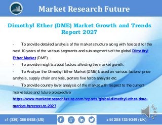 Market Research Future
+1 (339) 368 6938 (US) +44 208 133 9349 (UK)
Dimethyl Ether (DME) Market Growth and Trends
Report 2027
- To provide detailed analysis of the market structure along with forecast for the
next 10 years of the various segments and sub-segments of the global Dimethyl
Ether Market (DME).
- To provide insights about factors affecting the market growth.
- To Analyze the Dimethyl Ether Market (DME) based on various factors- price
analysis, supply chain analysis, porters five force analysis etc.
- To provide country level analysis of the market with respect to the current
market size and future prospective
https://www.marketresearchfuture.com/reports/global-dimethyl-ether-dme-
market-forecast-to-2027
 