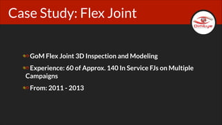 Case Study: Flex Joint
GoM Flex Joint 3D Inspection and Modeling
Experience: 60 of Approx. 140 In Service FJs on Multiple
Campaigns
From: 2011 - 2013

 