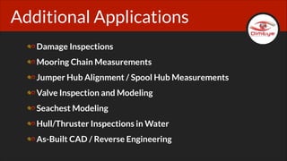 Additional Applications
Damage Inspections
Mooring Chain Measurements
Jumper Hub Alignment / Spool Hub Measurements
Valve Inspection and Modeling
Seachest Modeling
Hull/Thruster Inspections in Water
As-Built CAD / Reverse Engineering

 