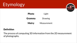 Etymology
Photo

Light

Gramma

Drawing

Metry

Measurement

Deﬁnition
!

The process of computing 3D information from the 2D measurement
of photographs.

 