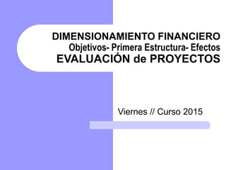 DIMENSIONAMIENTO FINANCIERO
Objetivos- Primera Estructura- Efectos
EVALUACIÓN de PROYECTOS
Viernes // Curso 2015
 