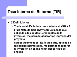 Tasa Interna de Retorno (TIR)
 3 Definiciones
– Tradicional: Es la tasa que me hace el VAN = 0
– Flujo Neto de Caja (Keynes): Es la tasa que,
aplicada a los saldos Remanentes de la
inversión, me permite generar los ingresos del
proyecto
– Saldos Acumulados: Es la tasa que, aplicada a
los saldos acumulados, me permite recuperar
la inversión en el año N (fin del periodo de
análisis)
 