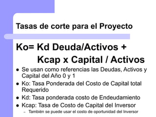 Tasas de corte para el Proyecto
Ko= Kd Deuda/Activos +
Kcap x Capital / Activos
 Se usan como referencias las Deudas, Activos y
Capital del Año 0 y 1
 Ko: Tasa Ponderada del Costo de Capital total
Requerido
 Kd: Tasa ponderada costo de Endeudamiento
 Kcap: Tasa de Costo de Capital del Inversor
– También se puede usar el costo de oportunidad del Inversor
 