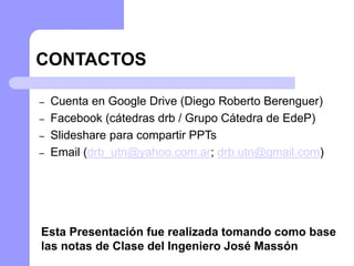 CONTACTOS
– Cuenta en Google Drive (Diego Roberto Berenguer)
– Facebook (cátedras drb / Grupo Cátedra de EdeP)
– Slideshare para compartir PPTs
– Email (drb_utn@yahoo.com.ar; drb.utn@gmail.com)
Esta Presentación fue realizada tomando como base
las notas de Clase del Ingeniero José Massón
 