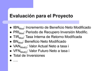 Evaluación para el Proyecto
 IBNMod: Incremento de Beneficio Neto Modificado
 PRIMod: Periodo de Recupero Inversión Modific.
 TIRMod: Tasa Interna de Retorno Modificada
 BNMod: Beneficio Neto Modificado
 VANMod(i): Valor Actual Neto a tasa i
 VFNMod(i): Valor Futuro Neto a tasa i
 Total de Inversiones
 ….
 