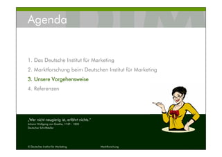 © Deutsches Institut für Marketing Marktforschung 10
Agenda
1. Das Deutsche Institut für Marketing
2. Marktforschung beim Deutschen Institut für Marketing
3.3.3.3. Unsere VorgehensweiseUnsere VorgehensweiseUnsere VorgehensweiseUnsere Vorgehensweise
4. Referenzen
„Wer nicht neugierig ist, erfährt nichts.“
Johann Wolfgang von Goethe, 1749 - 1832
Deutscher Schriftsteller
 