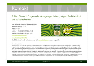 © Deutsches Institut für Marketing Marktforschung 19
Kontakt
DIM Deutsches Institut für Marketing GmbH
Hohenstaufenring 43-45
D-50674 Köln
Telefon +49 (0) 221 / 99 555 10-0
Telefax +49 (0) 221 / 99 555 10-77
Info@Marketinginstitut.BIZ
www.Marketinginstitut.BIZ
Das Bildmaterial wurde teilweise von der Seite www.fotolia.com zusammengestellt.
Alle Rechte vorbehalten.
Diese Unterlagen sind nur für den Gebrauch durch den Teilnehmer an einer Präsentation, einem Seminar, Training oder Workshop bzw. durch Auftraggeber
entsprechend des Auftrages an das Deutsche Institut für Marketing bestimmt. Die Verteilung an Dritte und Vervielfältigung zum Zwecke der Weitergabe an Dritte
ist nur mit vorheriger schriftlicher Zustimmung möglich. Verwendete Bilder, Illustrationen und Fotos unterliegen teilweise fremden Copyrights und gelten hiermit
als nur für den internen Zweck verwendet. Alle vorkommenden eingetragenen Warenzeichen sind Eigentum der jeweiligen Firmen und Organisationen. Alle
verwendeten Markennamen unterliegen dem Urheberrecht der jeweiligen Eigentümer. Falls geschützte Warenzeichen nicht als solche kenntlich gemacht wurden,
bedeutet das Fehlen einer solchen Kennzeichnung nicht, dass es sich um einen freien Namen im Sinne des Waren- und Markenzeichenrechts handelt. Diese
Unterlagen sind im Rahmen von Konzeptionsarbeiten bzw. von Präsentationen, Seminaren, Workshops oder ähnlichen Maßnahmen eingesetzt worden. Ohne die
in diesem Zusammenhang gegebenen Erläuterungen und Kommentare kann möglicherweise eine unvollständige Aussagekraft und Sachlage entstehen.
Sollten Sie noch Fragen oder Anregungen haben, zögern Sie bitte nicht
uns zu kontaktieren.
 