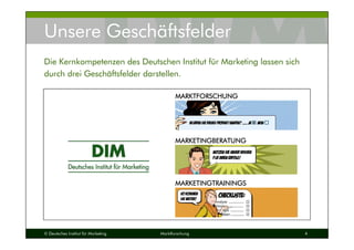 © Deutsches Institut für Marketing Marktforschung 4
Unsere Geschäftsfelder
Die Kernkompetenzen des Deutschen Institut für Marketing lassen sich
durch drei Geschäftsfelder darstellen.
MARKTFORSCHUNGMARKTFORSCHUNGMARKTFORSCHUNGMARKTFORSCHUNG
MARKETINGBERATUNGMARKETINGBERATUNGMARKETINGBERATUNGMARKETINGBERATUNG
MARKETINGTRAININGSMARKETINGTRAININGSMARKETINGTRAININGSMARKETINGTRAININGS
 