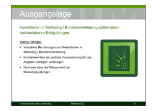 Ausgangslage
Investitionen in Marketing / Kundenorientierung sollten einen
nachweisbaren Erfolg bringen.

Interne Faktoren
    Verstärkte Bemühungen und Investitionen in
    Marketing / Kundenorientierung.
    Kundenkenntnis als zentrale Voraussetzung für das
    Angebot „richtiger“ Leistungen.
    Nachweis über die Wirksamkeit der                           M
    Marketingleistungen.




© DIM Deutsches Institut für Marketing   Marktforschung             10
 