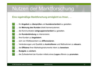 Nutzen der Marktforschung
Eine regelmäßige Marktforschung ermöglicht es Ihnen, …

 1     … Ihr Angebot zu überprüfen und kundenorientiert zu gestalten.
 2     … die Meinung des Kunden direkt kennenzulernen.
 3     … die Kommunikation zielgruppenorientiert zu gestalten.
 4     … die Kundenbindung zu intensivieren.
 5     … Ihre Kunden zu begeistern.
 6     … sich von Wettbewerbern zu differenzieren.
 7     … Veränderungen und Qualität zu kontrollieren und Maßnahmen zu steuern.
 8     ... die Effizienz Ihrer Marketinginstrumente intern zu beweisen.
 9     … Budgets zu sichern.
10     … die Zufriedenheit der Kunden mittels eines Logos offensiv zu promoten.




© DIM Deutsches Institut für Marketing   Marktforschung                           12
 