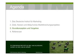Agenda


1. Das Deutsche Institut für Marketing
2. Ziele, Nutzen und Ablauf eines Marktforschungsprojektes
3. Grundkonzeption und Vorgehen
4. Referenzen




 Ihr Unternehmen lebt nicht von dem, was es produziert,
 sondern von dem, was es verkauft.


© DIM Deutsches Institut für Marketing     Marktforschung    13
 