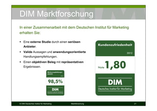 DIM Marktforschung
In einer Zusammenarbeit mit dem Deutschen Institut für Marketing
erhalten Sie:

    Eine externe Studie durch einen seriösen
    Anbieter.
    Valide Aussagen und anwendungsorientierte
    Handlungsempfehlungen.
    Einen objektiven Beleg mit repräsentativen
    Ergebnissen.




© DIM Deutsches Institut für Marketing   Marktforschung            21
 