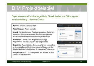 DIM Projektbeispiel
Expertensystem für inhabergeführte Einzelhändler zur Stärkung der
Kundenbindung: „Service Check“

  Kunde: ANWR Schuh GmbH
  Projektdauer: Neun Monate.
  Inhalt: Konzeption und Realisierung eines Experten-
  systems, Strukturierung des Beratungsprozesses
  anhand eines standardisierten Fragenkatalogs.
  Methodik: Online-Tool (Eigenentwicklung),
  Algorithmus für die Ausgabe der Ergebnisse.
  Ergebnis: Automatische Generierung von konkreten
  und umsetzbaren Optimierungsvorschlägen mit der
  Möglichkeit der individuellen Anpassung (Editierung).
  Zielgruppe: Ca. 1.000 Mitglieder der ANWR Schuh
  GmbH in Deutschland.


© DIM Deutsches Institut für Marketing   Marktforschung             23
 