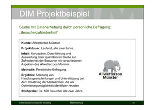 DIM Projektbeispiel
Studie mit Datenerhebung durch persönliche Befragung:
„Besucherzufriedenheit“

  Kunde: Allwetterzoo Münster
  Projektdauer: Laufend, alle zwei Jahre.
  Inhalt: Konzeption, Durchführung und
  Auswertung einer quantitativen Studie zur
  Zufriedenheit der Besucher mit verschiedenen
  Aspekten des Allwetterzoos Münster.
  Methodik: Persönliche Befragung.
  Ergebnis: Ableitung von
  Handlungsempfehlungen und Unterstützung bei
  der Umsetzung der Maßnahmen, die als
  Optimierungsmöglichkeit identifiziert wurden
  Stichprobe: Ca. 500 Besucher alle zwei Jahre.


© DIM Deutsches Institut für Marketing   Marktforschung   24
 