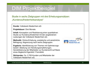 DIM Projektbeispiel
Studie in sechs Zielgruppen mit drei Erhebungsansätzen:
„Kundenzufriedenheitsanalyse“

  Kunde: Volksbank Niederrhein eG
  Projektdauer: Drei Monate.
  Inhalt: Konzeption und Realisierung einer quantitativen
  Studie zur Kundenzufriedenheit mit den angebotenen
  Leistungen der Volksbank Niederrhein eG.
  Methodik: Online-Erhebung, postalische und persönliche
  Befragung; Abgrenzung nach sechs Zielgruppen.
  Ergebnis: Identifizierung von Themen mit Optimierungs-
  bedarf, Ableitung von Handlungsempfehlungen,
  Sensibilisierung der Mitarbeiter zur Kundensicht auf Basis
  eines Abgleichs Eigenbild / Fremdbild.
  Stichprobe: Ca. 2.700 Kunden und Mitarbeiter der
  Volksbank Niederrhein eG.

© DIM Deutsches Institut für Marketing   Marktforschung        25
 