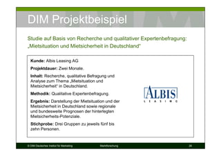 DIM Projektbeispiel
Studie auf Basis von Recherche und qualitativer Expertenbefragung:
„Mietsituation und Mietsicherheit in Deutschland“

  Kunde: Albis Leasing AG
  Projektdauer: Zwei Monate.
  Inhalt: Recherche, qualitative Befragung und
  Analyse zum Thema „Mietsituation und
  Mietsicherheit“ in Deutschland.
  Methodik: Qualitative Expertenbefragung.
  Ergebnis: Darstellung der Mietsituation und der
  Mietsicherheit in Deutschland sowie regionale
  und bundesweite Prognosen der hinterlegten
  Mietsicherheits-Potenziale.
  Stichprobe: Drei Gruppen zu jeweils fünf bis
  zehn Personen.


© DIM Deutsches Institut für Marketing   Marktforschung              26
 