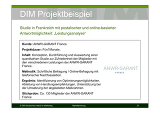 DIM Projektbeispiel
Studie in Frankreich mit postalischer und online-basierter
Antwortmöglichkeit: „Leistungsanalyse“

  Kunde: ANWR-GARANT France
  Projektdauer: Fünf Monate.
  Inhalt: Konzeption, Durchführung und Auswertung einer
  quantitativen Studie zur Zufriedenheit der Mitglieder mit
  den verschiedenen Leistungen der ANWR-GARANT
  France.
  Methodik: Schriftliche Befragung / Online-Befragung mit
  telefonischer Nachfassaktion.
  Ergebnis: Identifizierung von Optimierungsmöglichkeiten,
  Ableitung von Handlungsempfehlungen, Unterstützung bei
  der Umsetzung der abgeleiteten Maßnahmen.
  Stichprobe: Ca. 130 Mitglieder der ANWR-GARANT
  France.

© DIM Deutsches Institut für Marketing   Marktforschung       27
 