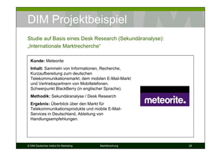 DIM Projektbeispiel
Studie auf Basis eines Desk Research (Sekundäranalyse):
„Internationale Marktrecherche“

  Kunde: Meteorite
  Inhalt: Sammeln von Informationen, Recherche,
  Kurzaufbereitung zum deutschen
  Telekommunikationsmarkt, dem mobilen E-Mail-Markt
  und Vertriebspartnern von Mobiltelefonen.
  Schwerpunkt BlackBerry (in englischer Sprache).
  Methodik: Sekundäranalyse / Desk Research
  Ergebnis: Überblick über den Markt für
  Telekommunikationsprodukte und mobile E-Mail-
  Services in Deutschland, Ableitung von
  Handlungsempfehlungen.




© DIM Deutsches Institut für Marketing   Marktforschung   28
 